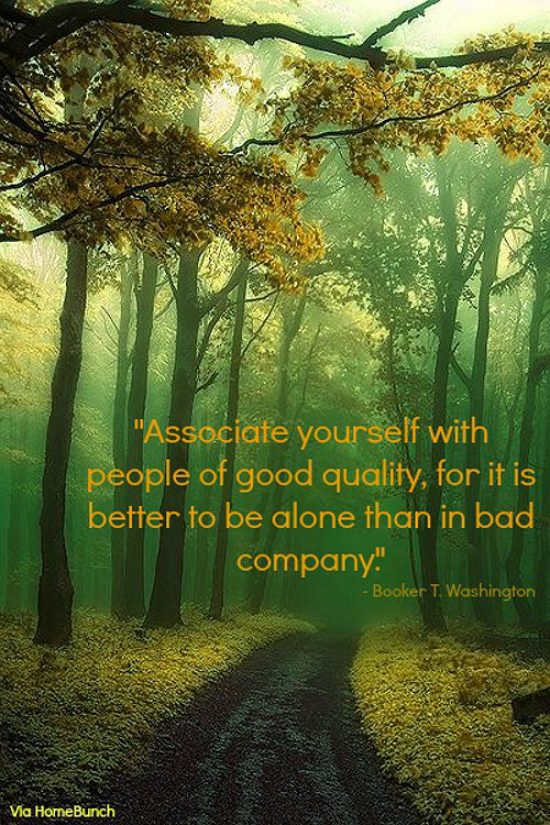 Associate yourself with people of good quality, for it is better to be alone than in bad company. - Booker T. Washington